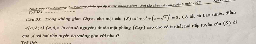 Hình học 12 - Chương 5 - Phương pháp tọa độ trong không gian - Bài tập theo chương trình mới 2025 
Trã lời: … 
Câu 35. Trong không gian Oxyz , cho mặt cầu (S): x^2+y^2+(z-sqrt(2))^2=3. Có tất cả bao nhiêu điểm 
A(α; b; c) (α, b, c là các số nguyên) thuộc mặt phẳng (Oxy) sao cho có ít nhất hai tiếp tuyến của (S) đi 
qua A và hai tiếp tuyến đó vuông góc với nhau? 
Trả lời: