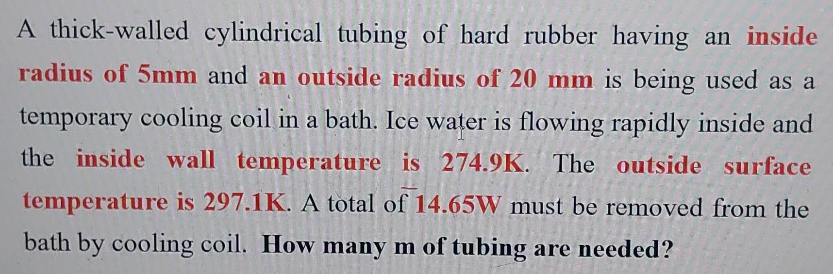 A thick-walled cylindrical tubing of hard rubber having an inside 
radius of 5mm and an outside radius of 20 mm is being used as a 
temporary cooling coil in a bath. Ice water is flowing rapidly inside and 
the inside wall temperature is 274.9K. The outside surface 
temperature is 297.1K. A total of 14.65W must be removed from the 
bath by cooling coil. How many m of tubing are needed?