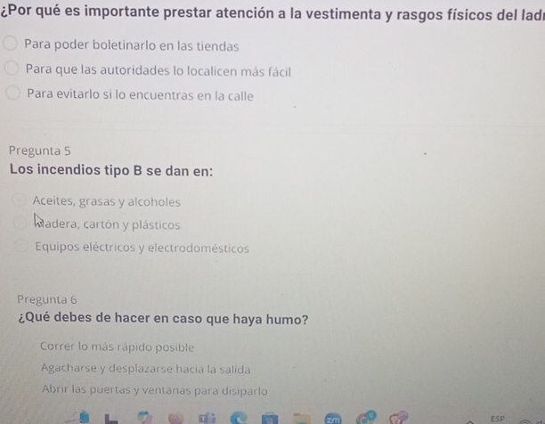 ¿Por qué es importante prestar atención a la vestimenta y rasgos físicos del ladr
Para poder boletinarlo en las tiendas
Para que las autoridades lo localicen más fácil
Para evitarlo si lo encuentras en la calle
Pregunta 5
Los incendios tipo B se dan en:
Aceites, grasas y alcoholes
adera, cartón y plásticos
Equipos eléctricos y electrodomésticos
Pregunta 6
¿Qué debes de hacer en caso que haya humo?
Correr lo más rápido posible
Agacharse y desplazarse hacia la salida
Abrir las puertas y ventanas para disiparlo
ESp