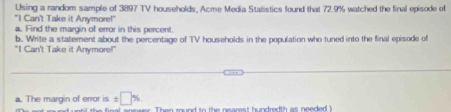 Using a random sample of 3897 TV households, Acme Media Statistics found that 72.9% watched the final episode of 
"I Can't Take it Anymore!" 
a. Find the margin of error in this percent. 
b. Write a statement about the percentage of TV households in the population who tuned into the final episode of 
"I Can't Take it Anymore!" 
a. The margin of error is ± □ %. 
Then round to the nearest hundredth as needed