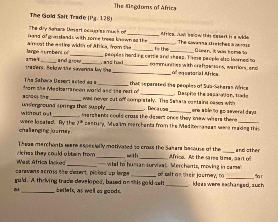 The Kingdoms of Africa 
The Gold Salt Trade (Pg. 128) 
The dry Sahara Desert occupies much of_ Africa. Just below this desert is a wide 
band of grasslands with some trees known as the _ The savanna stretches a across 
almost the entire width of Africa, from the _to the Ocean. It was home to 
large numbers of_ peoples herding cattle and sheep. These people also learned to 
smelt_ and grow_ and had _communities with craftpersons, warriors, and 
traders. Below the savanna lay the _of equatorial Africa. 
The Sahara Desert acted as a _that separated the peoples of Sub-Saharan Africa 
from the Mediterranean world and the rest of _. Despite the separation, trade 
across the _was never cut off completely. The Sahara contains oases with 
underground springs that supply_ Because _are able to go several days
without out_ , merchants could cross the desert once they knew where there 
were located. By the 7^(th) century, Muslim merchants from the Mediterranean were making this 
challenging journey. 
These merchants were especially motivated to cross the Sahara because of the and other 
riches they could obtain from _with _Africa. At the same time, part of 
West Africa lacked_ ---- vital to human survival. Merchants, moving in camel 
caravans across the desert, picked up large _of salt on their journey, to _for 
gold. A thriving trade developed, based on this gold-salt_ . Ideas were exchanged, such 
as _beliefs, as well as goods.