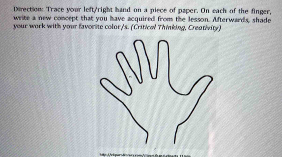 Direction: Trace your left/right hand on a piece of paper. On each of the finger, 
write a new concept that you have acquired from the lesson. Afterwards, shade 
your work with your favorite color/s. (Critical Thinking, Creativity) 
http:rtlhrary.com/cl art -clnarts 1