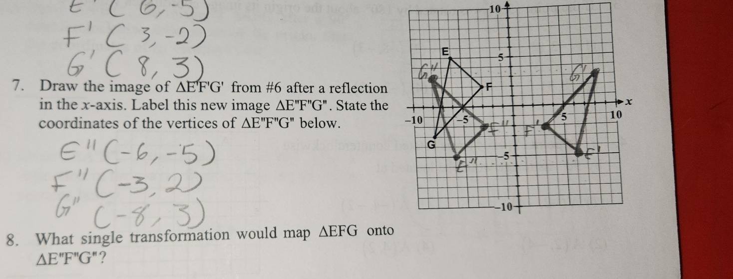 10 
7. Draw the image of △ E'F'G' from #6 after a reflection 
in the x-axis. Label this new image △ E''F''G''. State the 
coordinates of the vertices of △ E''F''G'' below. 
8. What single transformation would map △ EFG onto
△ E''F''G''