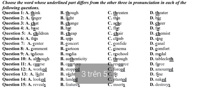 Choose the word whose underlined part differs from the other three in pronunciation in each of the
following questions.
Question 1: A. think B. though C. threaten D. theater
Question 2: A. finger B. light C. thin D. big
Question 3: A. chat B. change C. ache D. cheer
Question 4: A. base B. hat C. flat D. fat
Question 5: A. children B. cheap C. chair D. chemist
Question 6: A. thin B. spin C. climb D. sing
Question 7: A. center B. concert C. confide D. canal
Question 8: A. comment B. cartoon C. cinema D. gomfort
Question 9: A. tedious B. media C. reschool D. medal
Question 10: A. although B. authenticity C. through D. tablecloth
Question 11: A . course B. courtesy C. resource D. force
Question 12: A. worked B. stopped C. forced D. amounted
Question 13: A. light B. night 3 trên 5 C. fit D. fine
Question 14: A. . looked B. landed C. planted D. naked
Question 15: A. reveals B. features C. inserts D. destroys