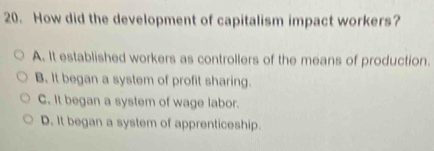 How did the development of capitalism impact workers?
A. It established workers as controllers of the means of production.
B. It began a system of profit sharing.
C. It began a system of wage labor.
D. It began a system of apprenticeship.