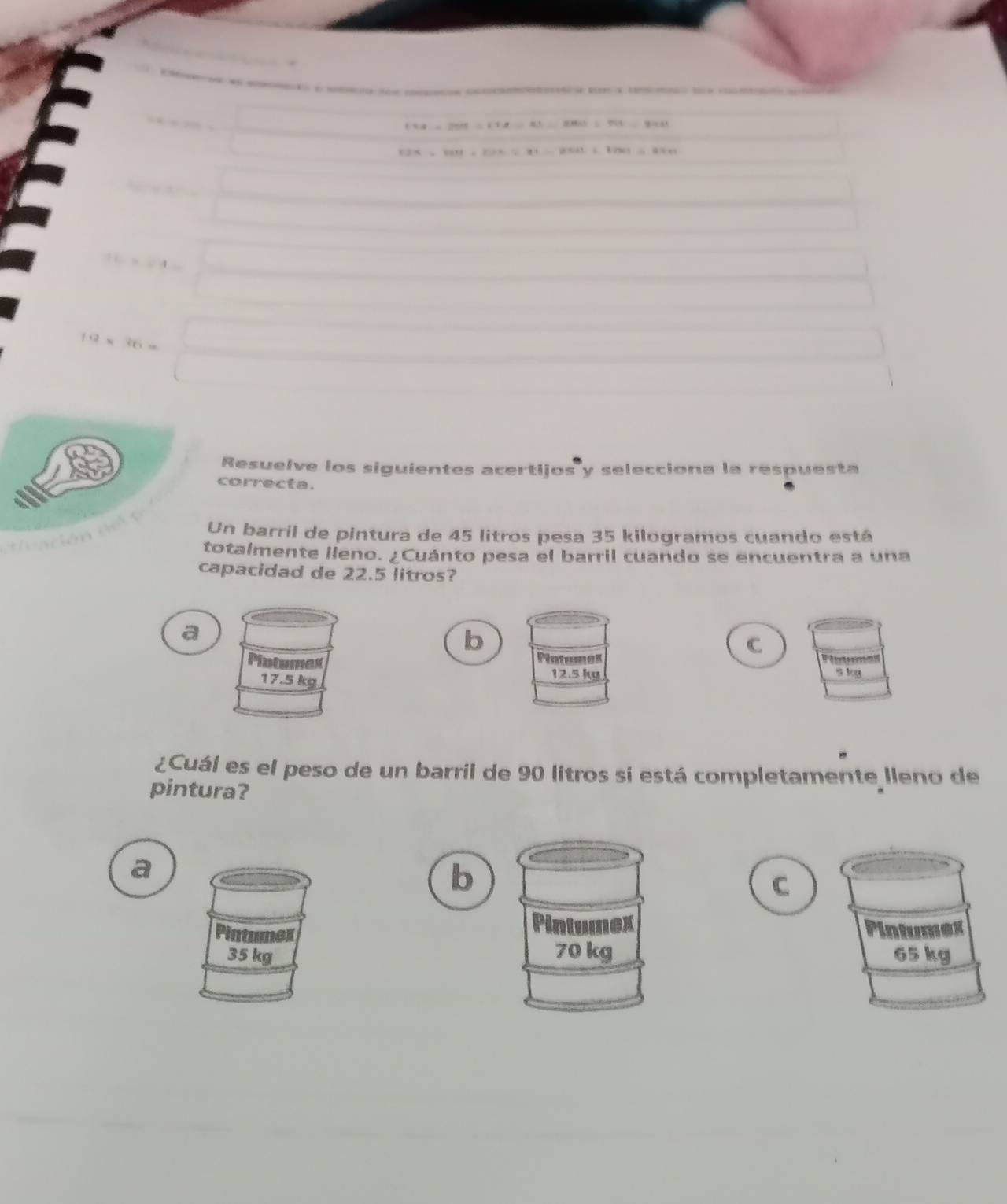 ó c e t toe oe e
(58=269.2=17.8/ 81=2860/ 764=97811
13.8,tard=199.=91-121=1991=8991
Resuelve los siguientes acertijos y selecciona la respuesta
correcta.
Un barril de pintura de 45 litros pesa 35 kilogramos cuando está
totalmente lleno. ¿Cuánto pesa el barril cuando se encuentra a una
capacidad de 22.5 litros?
a
b
C
Platumex s kg
12.5 kg
¿Cuál es el peso de un barril de 90 litros si está completamente lleno de
pintura?
a
b
C
Intumex
tunes Pintumex
35 kg 70 kg 65 kg
