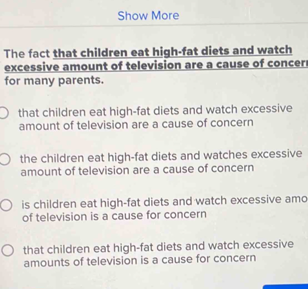 Show More
The fact that children eat high-fat diets and watch
excessive amount of television are a cause of concerr
for many parents.
that children eat high-fat diets and watch excessive
amount of television are a cause of concern
the children eat high-fat diets and watches excessive
amount of television are a cause of concern
is children eat high-fat diets and watch excessive amo
of television is a cause for concern
that children eat high-fat diets and watch excessive
amounts of television is a cause for concern