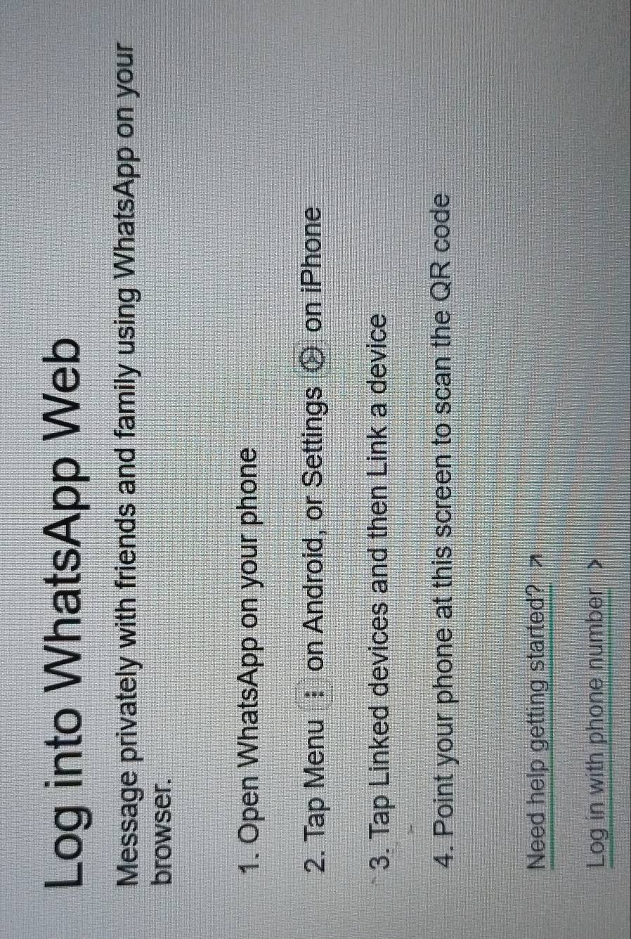 Log into WhatsApp Web 
Message privately with friends and family using WhatsApp on your 
browser. 
1. Open WhatsApp on your phone 
2. Tap Menu : on Android, or Settings on iPhone 
3. Tap Linked devices and then Link a device 
4. Point your phone at this screen to scan the QR code 
Need help getting started? 
Log in with phone number