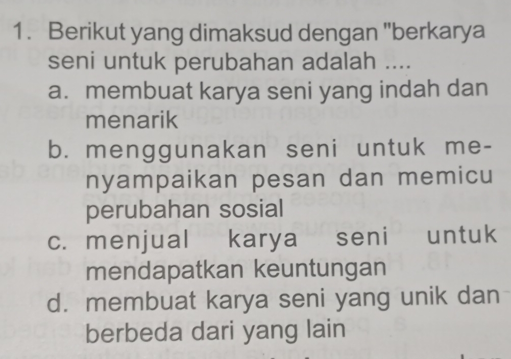 Berikut yang dimaksud dengan "berkarya
seni untuk perubahan adalah ....
a. membuat karya seni yang indah dan
menarik
b. menggunakan seni untuk me-
nyampaikan pesan dan memicu
perubahan sosial
c. menjual karya seni untuk
mendapatkan keuntungan
d. membuat karya seni yang unik dan
berbeda dari yang lain