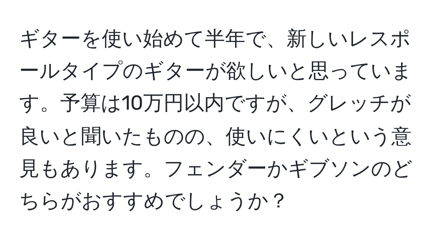 ギターを使い始めて半年で、新しいレスポールタイプのギターが欲しいと思っています。予算は10万円以内ですが、グレッチが良いと聞いたものの、使いにくいという意見もあります。フェンダーかギブソンのどちらがおすすめでしょうか？