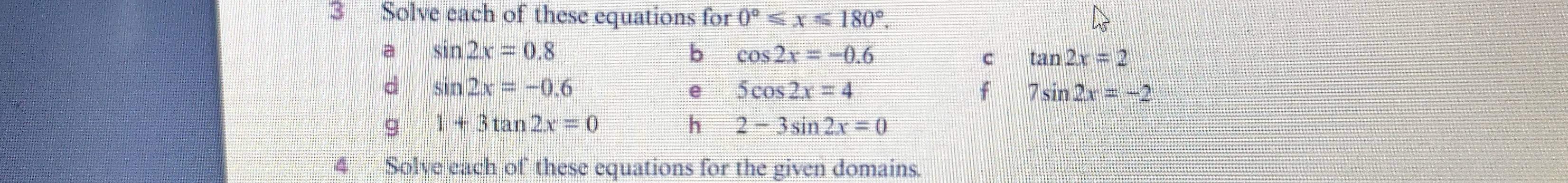 Solve each of these equations for 0°≤slant x≤slant 180°. 
a sin 2x=0.8
b cos 2x=-0.6
c tan 2x=2
d sin 2x=-0.6
e 5cos 2x=4
f 7sin 2x=-2
g 1+3tan 2x=0
h 2-3sin 2x=0
4 Solve each of these equations for the given domains.