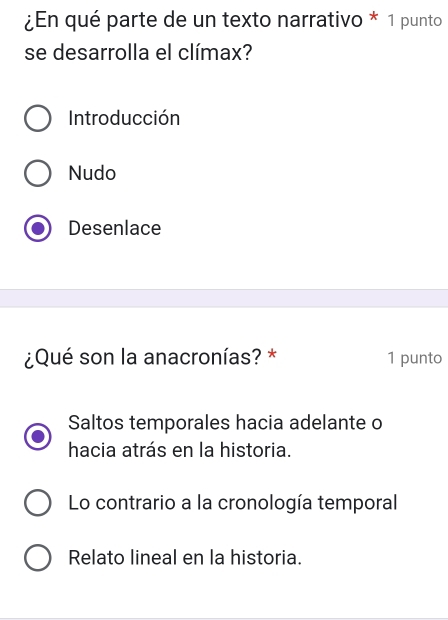 ¿En qué parte de un texto narrativo * 1 punto
se desarrolla el clímax?
Introducción
Nudo
Desenlace
¿Qué son la anacronías? * 1 punto
Saltos temporales hacia adelante o
hacia atrás en la historia.
Lo contrario a la cronología temporal
Relato lineal en la historia.