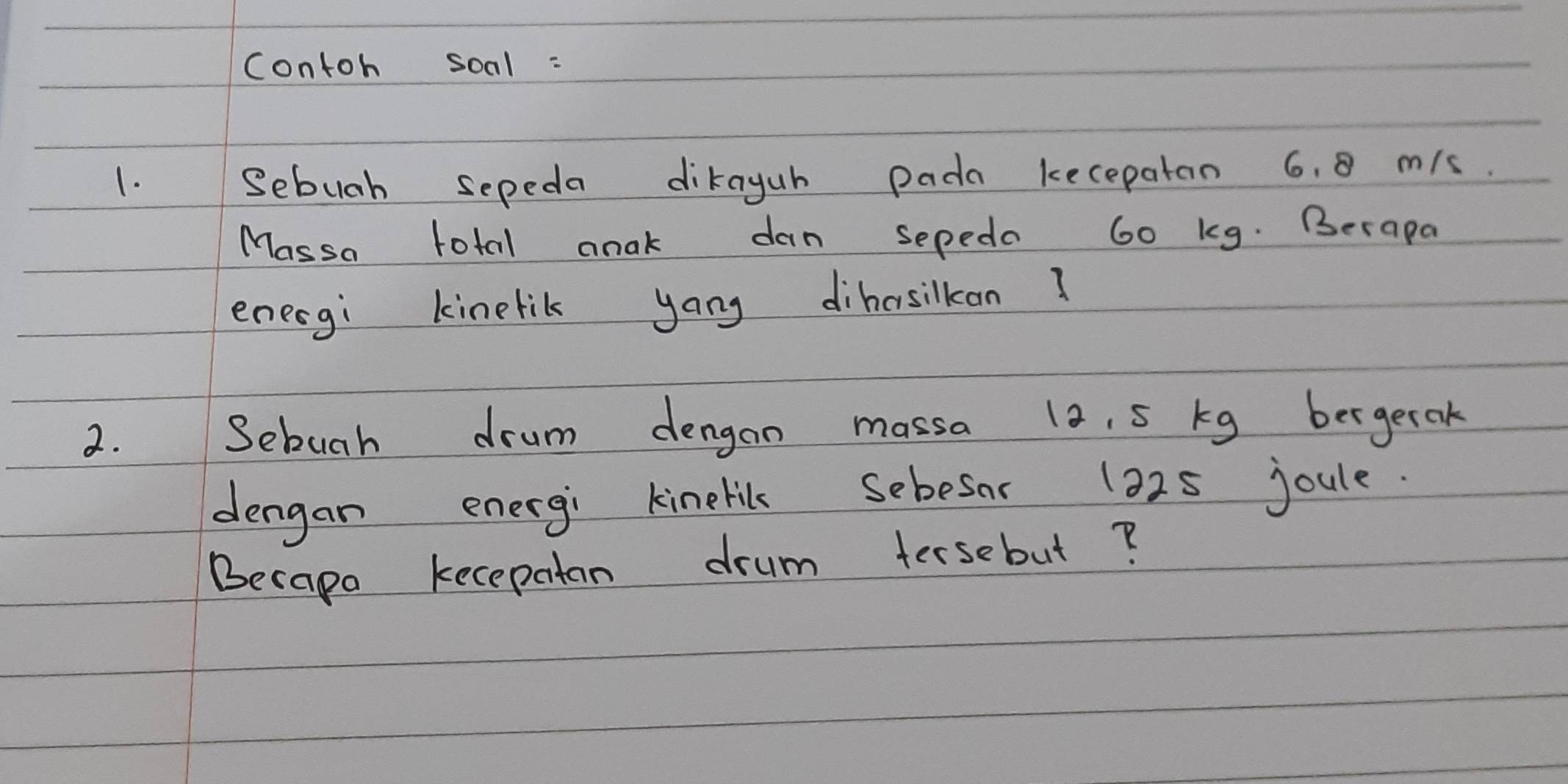 contoh soal : 
1. Sebuah sepeda dikayuh pada kecepaton 6. 0 mis. 
Massa total anak dan sepeda 60 kg. Berapa 
enecgi kinelik yang dihasikan ? 
2. Sebuah drum dengan massa la. 5 kg bergerak 
dengan energi kinelils Sebesor 132s joule. 
Becape kecepatan drum tersebut?