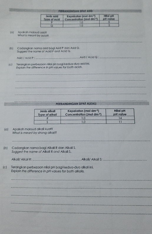 Perbandingan Šifat Asid
(a) Apakah maksud asid?
What is meant by acid?
_
(b) Cadangkan nama asid bagi Asid P dan Asid Q.
Suggest the name of Acid P and Acid Q.
Asid / Acid P : _Asid / Acid Q :_
(c) Terangkan perbezaan nilai pH bagi kedva-dua asid ini.
Explain the difference in pH vaiues for both acids.
_
_
_
_
_
_
PERBANDINGAN SIFAT ALKALI
(a) Apakah maksud alkali kuat
What is meant by strong alkali?
_
(b) Cadangkan nama bagi Alkali R dan Alkali S.
Suggest the name of Alkali R and Alkali S.
Alkali/ Alkali R:_ Alkali/ Alkali S:_
(c) Terangkan perbezaan nilai pH bagi kedua-dva alkali ini.
Explain the difference in pH vaiues for both alkalis.
_
_
_
_
_