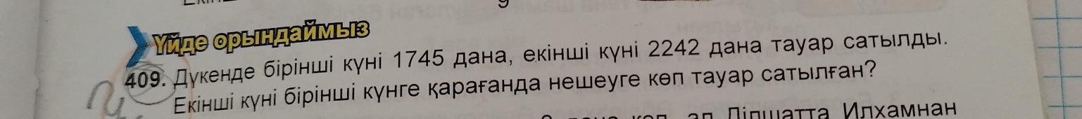 Υйде орындаймыз 
409. Дуκенде бірінші кγні 1745 дана, еκінші кγні 2242 дана τауар саτьιлды. 
Εκінші куні бірінші кунге караганда нешеуге кθπ тауар саτылган? 
α Πισιαττа Κлхамнан