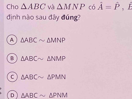 Cho △ ABC và △ MNP có hat A=hat P , É
định nào sau đây đúng?
A △ ABCsim △ MNP
B △ ABCsim △ NMP
C △ ABCsim △ PMN
D △ ABCsim △ PNM