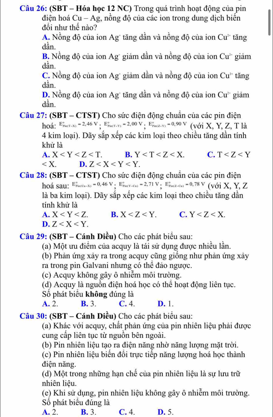 (SBT - Hóa học 12 NC) Trong quá trình hoạt động của pin
điện hoá Cu - Ag, nồng độ của các ion trong dung dịch biến
đổi như thế nào?
A. Nồng độ của ion Ag* tăng dần và nồng độ của ion Cu* tăng
dần.
B. Nồng độ của ion Ag* giảm dần và nồng độ của ion Cu^(2+) giảm
dần.
C. Nồng độ của ion Ag* giảm dần và nồng độ của ion Cu^(2+) tăng
dần.
D. Nồng độ của ion Ag* tăng dần và nồng độ của ion Cu^(2+) giảm
dần.
Câu 27: (SBT - CTST) Cho sức điện động chuẩn của các pin điện
hoá: E_(Pin(T-X))°=2,46V.E_(Pin(T-Y))°=2,00V.E_(Pin(Z-Y))°=0,90V (với X, Y, Z, T là
4 kim loại). Dãy sắp xếp các kim loại theo chiều tăng dần tính
khử là
A. X B. Y C. T
∠ X. D. Z
Câu 28: (SBT - CTST) Cho sức điện động chuẩn của các pin điện
hoá sau: E_(Pin(Cu-X))°=0,46V· E_(Pin(Y-Cu))°=2,71V .E_(Pin(Z-Cu))°=0,78V (với X, Y, Z
là ba kim loại). Dãy sắp xếp các kim loại theo chiều tăng dần
tính khử là
A. X B. X C. Y
D. Z
Câu 29: (SBT - Cánh Diều) Cho các phát biểu sau:
(a) Một ưu điểm của acquy là tái sử dụng được nhiều lần.
(b) Phản ứng xảy ra trong acquy cũng giống như phản ứng xảy
ra trong pin Galvani nhưng có thể đảo ngược.
(c) Acquy không gây ô nhiễm môi trường.
(d) Acquy là nguồn điện hoá học có thể hoạt động liên tục.
Số phát biểu không đúng là
A. 2. B. 3. C. 4. D. 1.
Câu 30: (SBT - Cánh Diều) Cho các phát biểu sau:
(a) Khác với acquy, chất phản ứng của pin nhiên liệu phải được
cung cấp liên tục từ nguồn bên ngoài.
(b) Pin nhiên liệu tạo ra điện năng nhờ năng lượng mặt trời.
(c) Pin nhiên liệu biến đổi trực tiếp năng lượng hoá học thành
điện năng.
(d) Một trong những hạn chế của pin nhiên liệu là sự lưu trữ
nhiên liệu.
(e) Khi sử dụng, pin nhiên liệu không gây ô nhiễm môi trường.
Số phát biểu đúng là
A. 2. B. 3. C. 4. D. 5.