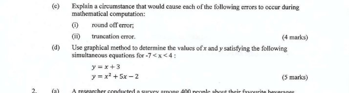 Explain a circumstance that would cause each of the following errors to occur during
mathematical computation:
(i) round off error;
(ii) truncation error. (4 marks)
(d) Use graphical method to determine the values of x and y satisfying the following
simultaneous equations for -7
y=x+3
y=x^2+5x-2 (5 marks)
2 (a) A researcher conducted a survey among 400 people about their favourite beverages