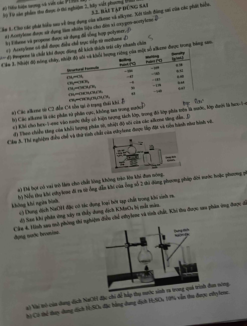 #)  iêu hiện tượng và viết các PT  
3.2. bài tập đúng sai
b) Từ sản phẩm thu được ở thí nghiệm 2, hãy viết phương HIII
Cầu 1, Cho các phát biểu sau về ứng dụng của alkene và alkyne. Xét tính đùng sai của các phát biểu.
#) Acetylene duợc sử dụng lâm nhiên liệu cho đèn xỉ oxygen-acetylene Đ
() Ethene và propene được sử dụng để tổng hợp polymer 
s) Acetylene có thể được điều chế trực tiếp từ methane
*** d) Propene là chất kích trái cây nhanh chín
Cầâu 2, Nhiệt độ nóng ckene được trong bảng sau.
b) Các alkene là các phân tử phân cực, không tan trong nước
e) Khi cho hex-1-ene vào nước thấy có hiện tượng tách lớp, trong đó lớp phía trên là nước, lớp dưới là hex-1-6
Cầu 3. Thí nghiệm điều chế và thử tính chấne được lắp đặt và tiến hành như hình vẽ.
a) Đá bọt có vai trò làm cho chất lỏng không trào lên khi đun nóng.
h) Nếu thu khí ethylene đỉ ra từ ống dẫn khí của ống số 2 thì dùng phương pháp dời nước hoặc phương pố
không khí ngửa bình.
e) Dung địch NaOH đặc có tác dụng loại bởt tạp chất trong khí sinh ra.
d) Sau khi phản ứng xảy ra thấy dung dịch KMnO₄ bị mắt màu.
Cầu 4. Hình sau mô phòng thí nghiệm điều chế ethylene và tính chất. Khí thu được sau phản ứng được đã
dựng mước bromine.
a) Nai trò của dung địch NaOH đặc chi đễ hấp thụ nướ đun nóng.
h) Có thể thay dung dịch H:SOu đặc bằng dung địch HSO_4 10% vẫn thu được ethylene.