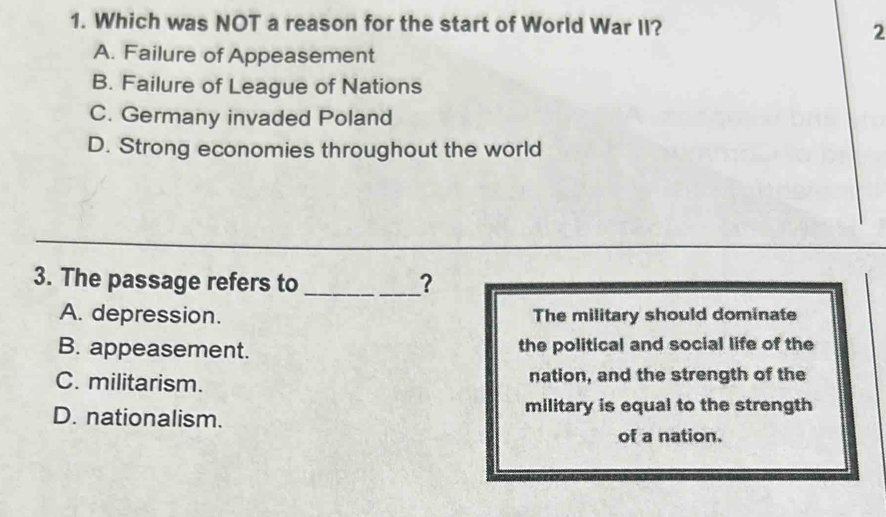 Which was NOT a reason for the start of World War II?
2
A. Failure of Appeasement
B. Failure of League of Nations
C. Germany invaded Poland
D. Strong economies throughout the world
_
_
3. The passage refers to _？
A. depression. The military should dominate
B. appeasement. the political and social life of the
C. militarism. nation, and the strength of the
D. nationalism.
military is equal to the strength
of a nation.