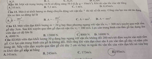 A.)4. B. 2. C. 0,25. D. 0.309
Cầu 10. Một vật trọng lượng 10 N có động năng 50 J (Lấy g=10m/s^2). Khi đó vận tốc của vật bằng
A. 10 m/s. B. 7,1 m/s. C. 1 m/s. D. 0,45m/s.
Cầu 11. Một ô tô khối lượng m đang chuyển động với vận tốc Y thì tài xế tắt máy. Công của lực ma sát tác dụng
lên xe làm xe dừng lại là
A. lambda = mv^2/2 . B. A=- mv^2/2 . C. A=mv^2. D. A=-mv^2
Câu 12. Một viên đạn khối lượng m=20 g bay theo phương ngang với vận tốc v_1=300 m/s xuyên qua một tấm
gỗ dày 5cm. Sau khi xuyên qua tấm gỗ đạn có vận tốc v_2=100m/s.. Lực cản trung bình của tấm gỗ tác dụng lên
viên đạn có độ lớn là
A. 4000 N. B. 12000 N. C. 8000 N. D. 16000 N.
Câu 13.Một viên đạn khối lượng 50 g đang bay ngang với vận tốc không đổi 200 m/s tới đâm xuyên vào một tấm
gỗ. Coi lực cản trung bình của gỗ là không đổi. Biết rằng khi viên đạn chui sâu 4 cm vào tấm gỗ dày và nằm yên
trong đó. Nếu viên đạn xuyên qua tấm gỗ chi dày 2 cm và bay ra ngoài thì vận tốc của viên đạn khi nó vừa bay
ra khỏi tấm gỗ xấp xĩ bằng
A.141m/s. B. 245m/s. C. 173m/s. D.195m/s.