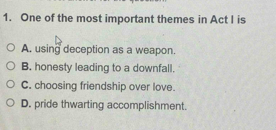 One of the most important themes in Act I is
A. using deception as a weapon.
B. honesty leading to a downfall.
C. choosing friendship over love.
D. pride thwarting accomplishment.