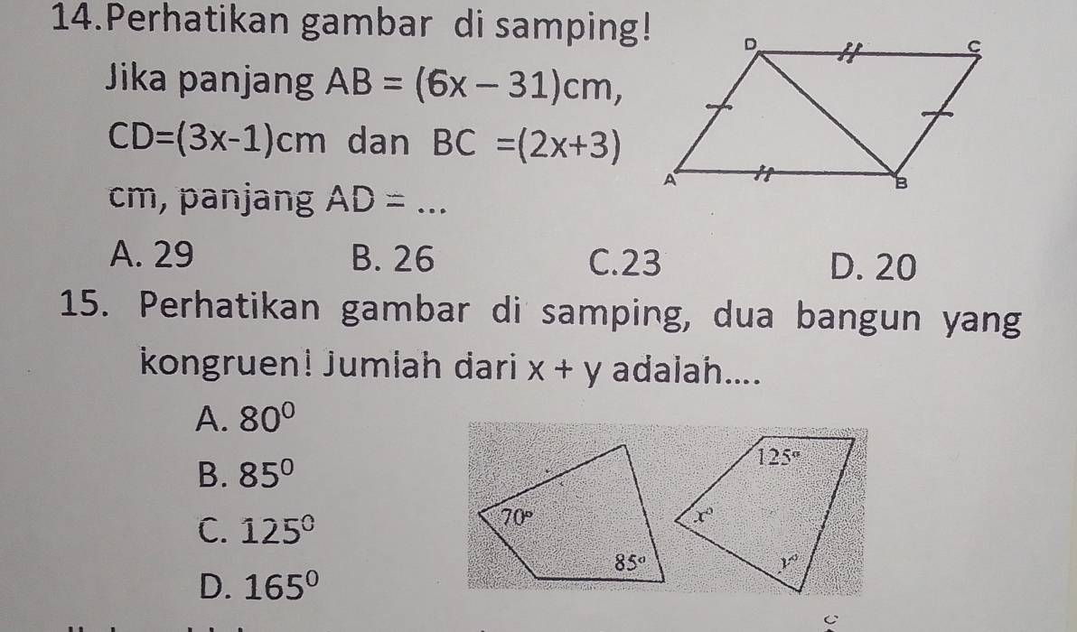 Perhatikan gambar di samping!
Jika panjang AB=(6x-31)cm,
CD=(3x-1)cm dan BC=(2x+3)
cm, panjang AD=...
A. 29 B. 26 C.23 D. 20
15. Perhatikan gambar di samping, dua bangun yang
kongruen! Jumlah dari x+y adalah....
A. 80°
B. 85°
C. 125°
D. 165°