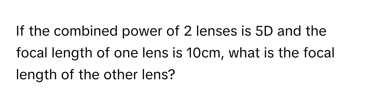 If the combined power of 2 lenses is 5D and the focal length of one lens is 10cm, what is the focal length of the other lens?