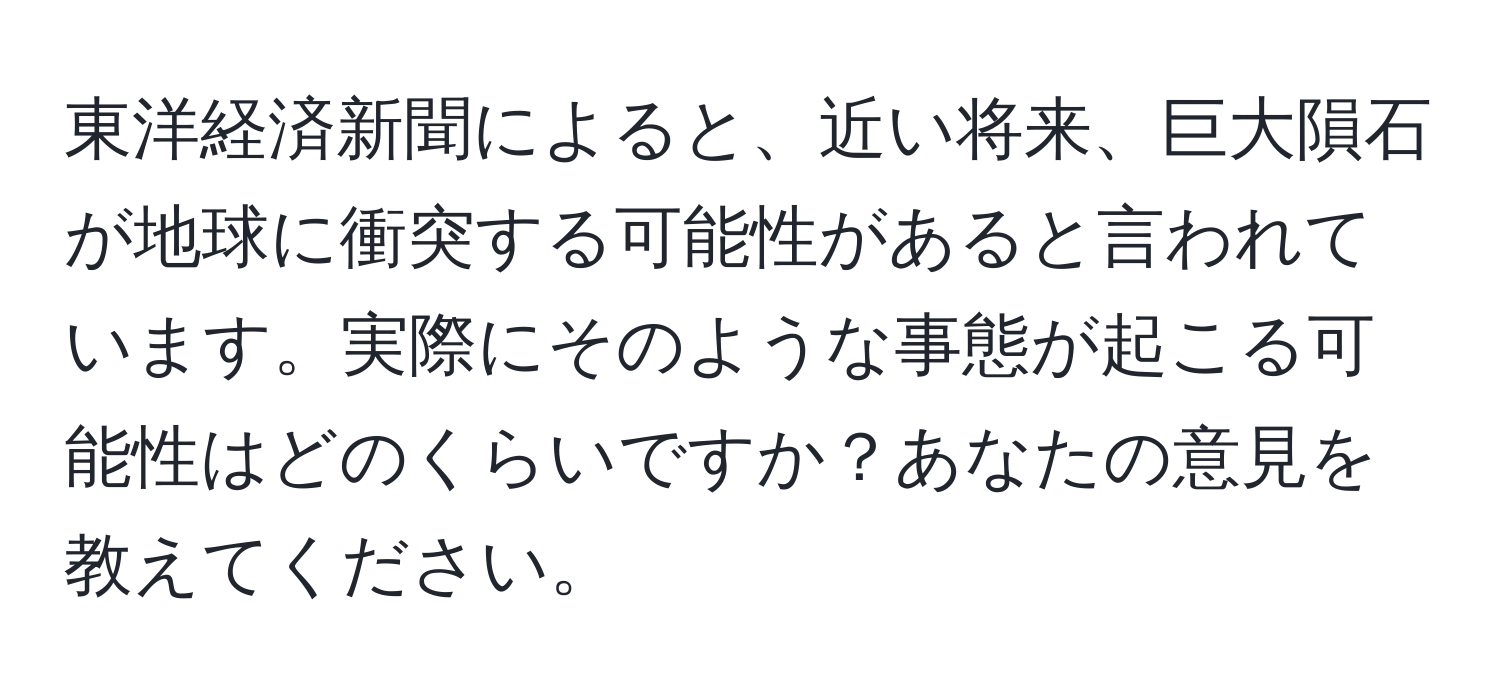 東洋経済新聞によると、近い将来、巨大隕石が地球に衝突する可能性があると言われています。実際にそのような事態が起こる可能性はどのくらいですか？あなたの意見を教えてください。