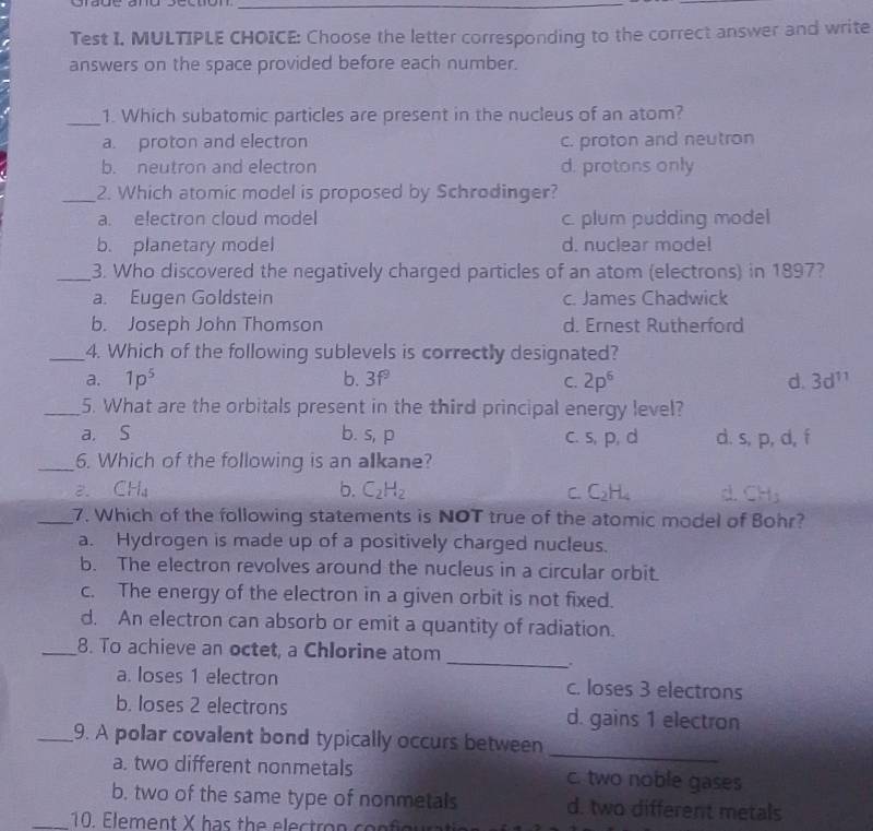 Test I. MULTIPLE CHOICE: Choose the letter corresponding to the correct answer and write
answers on the space provided before each number.
_1. Which subatomic particles are present in the nucleus of an atom?
a. proton and electron c. proton and neutron
b. neutron and electron d. protons only
_2. Which atomic model is proposed by Schrodinger?
a. electron cloud model c. plum pudding model
b. planetary model d. nuclear mode!
_3. Who discovered the negatively charged particles of an atom (electrons) in 1897?
a. Eugen Goldstein c. James Chadwick
b. Joseph John Thomson d. Ernest Rutherford
_4. Which of the following sublevels is correctly designated?
a. 1p^5 b. 3f^9 C. 2p^6 d. 3d^(11)
_5. What are the orbitals present in the third principal energy level?
a. S b. s, p c. s, p, d d. s, p, d, f
_6. Which of the following is an alkane?
b.
2. CH_4 C_2H_2 C. C_2H_4 d. CH_3
_7. Which of the following statements is NOT true of the atomic model of Bohr?
a. Hydrogen is made up of a positively charged nucleus.
b. The electron revolves around the nucleus in a circular orbit.
c. The energy of the electron in a given orbit is not fixed.
d. An electron can absorb or emit a quantity of radiation.
_
_8. To achieve an octet, a Chlorine atom
a. loses 1 electron c. loses 3 electrons
b. loses 2 electrons d. gains 1 electron
_
_9. A polar covalent bond typically occurs between
a. two different nonmetals c. two noble gases
b. two of the same type of nonmetals d. two different metals
_10. Element X has the electron confo