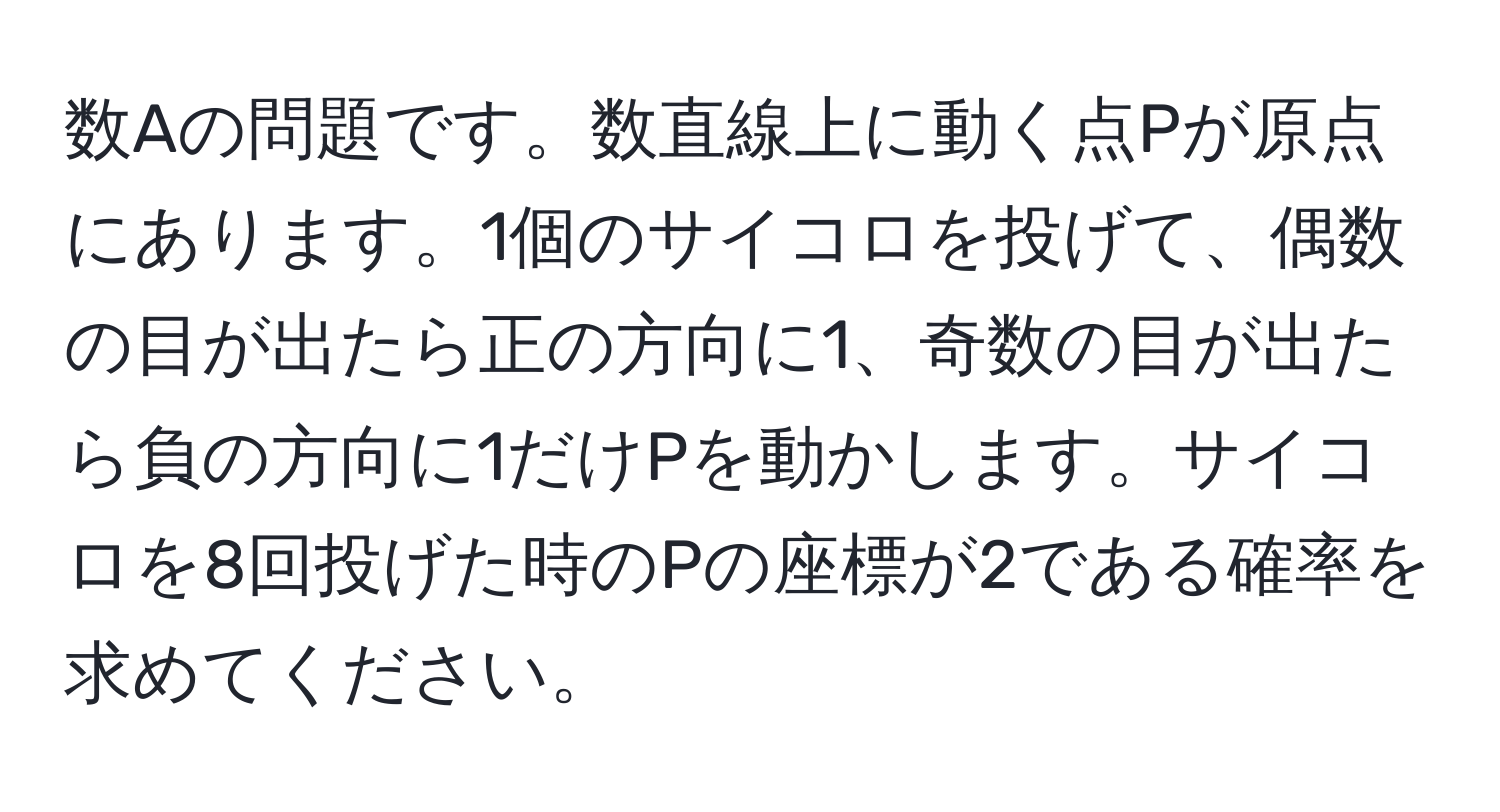 数Aの問題です。数直線上に動く点Pが原点にあります。1個のサイコロを投げて、偶数の目が出たら正の方向に1、奇数の目が出たら負の方向に1だけPを動かします。サイコロを8回投げた時のPの座標が2である確率を求めてください。