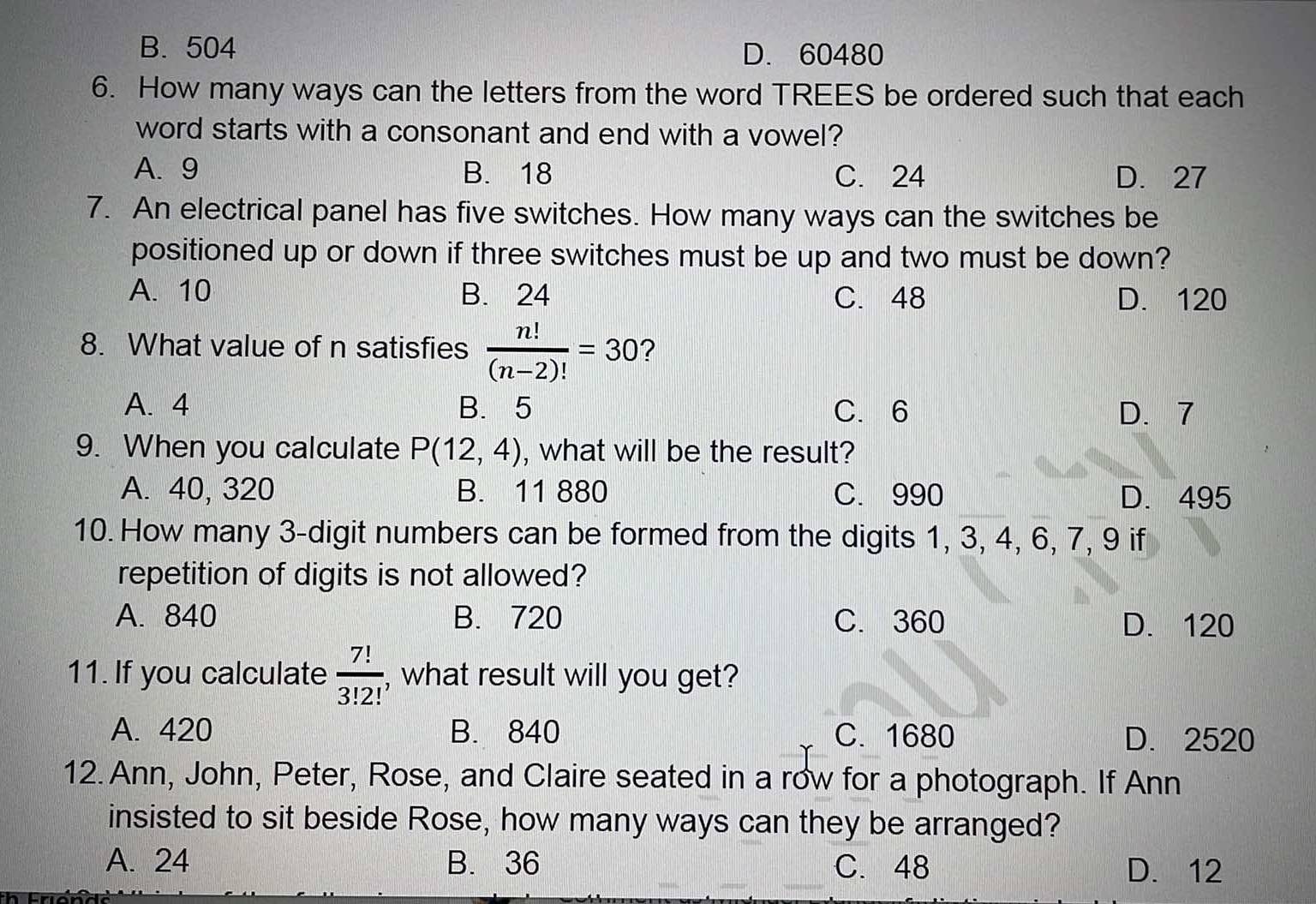 B. 504 D. 60480
6. How many ways can the letters from the word TREES be ordered such that each
word starts with a consonant and end with a vowel?
A. 9 B. 18 C. 24 D. 27
7. An electrical panel has five switches. How many ways can the switches be
positioned up or down if three switches must be up and two must be down?
A. 10 B. 24 C. 48 D. 120
8. What value of n satisfies  n!/(n-2)! =30 ?
A. 4 B. 5 C. 6 D. 7
9. When you calculate P(12,4) , what will be the result?
A. 40, 320 B. 11 880 C. 990 D. 495
10. How many 3 -digit numbers can be formed from the digits 1, 3, 4, 6, 7, 9 if
repetition of digits is not allowed?
A. 840 B. 720 C. 360 D. 120
11. If you calculate  7!/3!2!  , what result will you get?
A. 420 B. 840 C. 1680 D. 2520
12. Ann, John, Peter, Rose, and Claire seated in a row for a photograph. If Ann
insisted to sit beside Rose, how many ways can they be arranged?
A. 24 B. 36 C. 48 D. 12