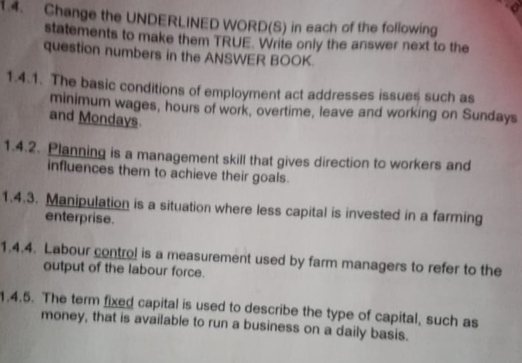 Change the UNDERLINED WORD(S) in each of the following 
statements to make them TRUE. Write only the answer next to the 
question numbers in the ANSWER BOOK. 
1.4.1. The basic conditions of employment act addresses issues such as 
minimum wages, hours of work, overtime, leave and working on Sundays 
and Mondays. 
1.4.2. Planning is a management skill that gives direction to workers and 
influences them to achieve their goals. 
1.4.3. Manipulation is a situation where less capital is invested in a farming 
enterprise. 
1.4.4. Labour control is a measurement used by farm managers to refer to the 
output of the labour force. 
1.4.5. The term fixed capital is used to describe the type of capital, such as 
money, that is available to run a business on a daily basis.