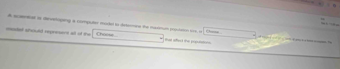 Em, 8-7V30:mm 
A scientist is developing a computer model to determine the maximum population size, or Choose... , of migned wid othessads of grey in a krest scompses. The 
model should represent all of the Choose... that affect the populations.