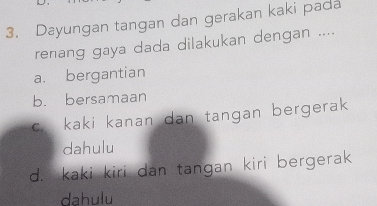 Dayungan tangan dan gerakan kaki pada
renang gaya dada dilakukan dengan ....
a. bergantian
b. bersamaan
c. kaki kanan dan tangan bergerak
dahulu
d. kaki kiri dan tangan kiri bergerak
dahulu