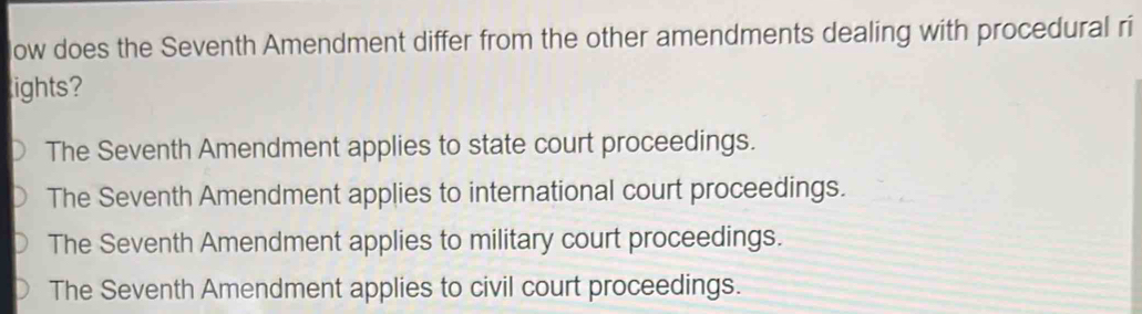 low does the Seventh Amendment differ from the other amendments dealing with procedural ri
lights?
The Seventh Amendment applies to state court proceedings.
The Seventh Amendment applies to international court proceedings.
The Seventh Amendment applies to military court proceedings.
The Seventh Amendment applies to civil court proceedings.