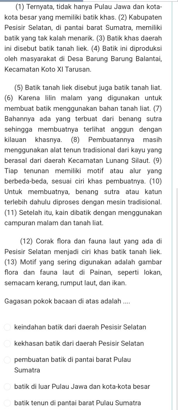 (1) Ternyata, tidak hanya Pulau Jawa dan kota-
kota besar yang memiliki batik khas. (2) Kabupaten
Pesisir Selatan, di pantai barat Sumatra, memiliki
batik yang tak kalah menarik. (3) Batik khas daerah
ini disebut batik tanah liek. (4) Batik ini diproduksi
oleh masyarakat di Desa Barung Barung Balantai,
Kecamatan Koto XI Tarusan.
(5) Batik tanah liek disebut juga batik tanah liat.
(6) Karena lilin malam yang digunakan untuk
membuat batik menggunakan bahan tanah liat. (7)
Bahannya ada yang terbuat dari benang sutra
sehingga membuatnya terlihat anggun dengan
kilauan khasnya. (8) Pembuatannya masih
menggunakan alat tenun tradisional dari kayu yang
berasal dari daerah Kecamatan Lunang Silaut. (9)
Tiap tenunan memiliki motif atau alur yang
berbeda-beda, sesuai ciri khas pembuatnya. (10)
Untuk membuatnya, benang sutra atau katun
terlebih dahulu diproses dengan mesin tradisional.
(11) Setelah itu, kain dibatik dengan menggunakan
campuran malam dan tanah liat.
(12) Corak flora dan fauna laut yang ada di
Pesisir Selatan menjadi ciri khas batik tanah liek.
(13) Motif yang sering digunakan adalah gambar
flora dan fauna laut di Painan, seperti lokan,
semacam kerang, rumput laut, dan ikan.
Gagasan pokok bacaan di atas adalah ....
keindahan batik dari daerah Pesisir Selatan
kekhasan batik dari daerah Pesisir Selatan
pembuatan batik di pantai barat Pulau
Sumatra
batik di luar Pulau Jawa dan kota-kota besar
batik tenun di pantai barat Pulau Sumatra