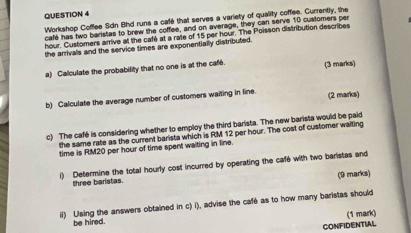 Workshop Coffee Sdn Bhd runs a café that serves a variety of quality coffee. Currently, the 
café has two baristas to brew the coffee, and on average, they can serve 10 customers per 
hour. Customers arrive at the café at a rate of 15 per hour. The Poisson distribution describes 
the arrivals and the service times are exponentially distributed. 
a) Calculate the probability that no one is at the café. (3 marks) 
b) Calculate the average number of customers waiting in line. (2 marks) 
c) The café is considering whether to employ the third barista. The new barista would be paid 
the same rate as the current barista which is RM 12 per hour. The cost of customer waiting 
time is RM20 per hour of time spent waiting in line. 
i) Determine the total hourly cost incurred by operating the café with two baristas and 
(9 marks) 
three baristas. 
ii) Using the answers obtained in c) i), advise the café as to how many baristas should 
(1 mark) 
be hired. 
CONFIDENTIAL