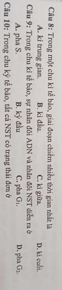 Trong một chu kì tế bào, giai đoạn chiếm nhiều thời gian nhất là
A. kì trung gian. B. kì đầu. C. kì giữa. D. kì cuối.
Câu 9: Trong chu kì tế bào, sự nhân đôi ADN và nhân đôi NST diễn ra ở
A. pha S. B. kỳ đầu C. pha G_1. D. pha G_2. 
Câu 10: Trong chu kỳ tế bào, tất cả NST có trạng thái đơn ở