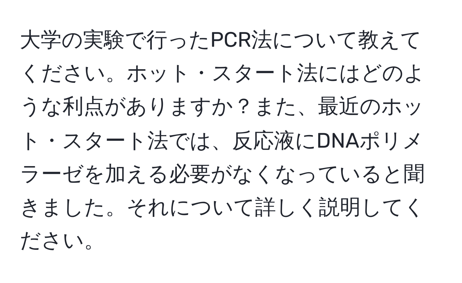 大学の実験で行ったPCR法について教えてください。ホット・スタート法にはどのような利点がありますか？また、最近のホット・スタート法では、反応液にDNAポリメラーゼを加える必要がなくなっていると聞きました。それについて詳しく説明してください。