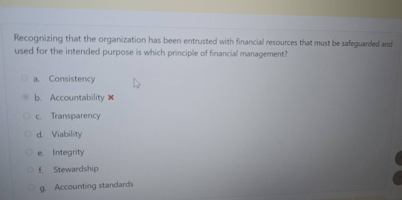 Recognizing that the organization has been entrusted with financial resources that must be safeguarded and
used for the intended purpose is which principle of financial management?
a. Consistency
b. Accountability ×
c. Transparency
d. Viability
e. Integrity
f. Stewardship
g. Accounting standards