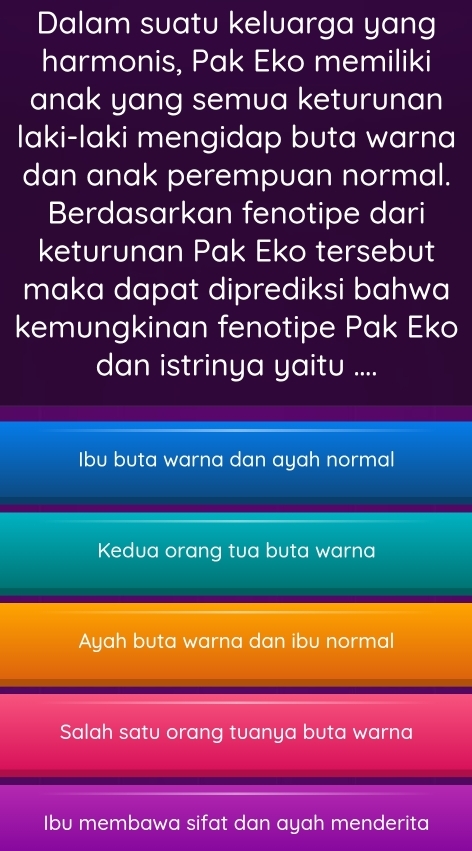 Dalam suatu keluarga yang
harmonis, Pak Eko memiliki
anak yang semua keturunan
laki-laki mengidap buta warna
dan anak perempuan normal.
Berdasarkan fenotipe dari
keturunan Pak Eko tersebut
maka dapat diprediksi bahwa
kemungkinan fenotipe Pak Eko
dan istrinya yaitu ....
Ibu buta warna dan ayah normal
Kedua orang tua buta warna
Ayah buta warna dan ibu normal
Salah satu orang tuanya buta warna
Ibu membawa sifat dan ayah menderita