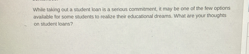 While taking out a student loan is a serious commitment, it may be one of the few options 
available for some students to realize their educational dreams. What are your thoughts 
on student loans?