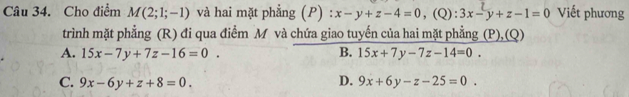 Cho điểm M(2;1;-1) và hai mặt phẳng (P) x-y+z-4=0 ,(Q): 3x-y+z-1=0 Viết phương
trình mặt phẳng (R) đi qua điểm M và chứa giao tuyến của hai mặt phẳng (P), (Q)
A. 15x-7y+7z-16=0. B. 15x+7y-7z-14=0.
C. 9x-6y+z+8=0. D. 9x+6y-z-25=0.