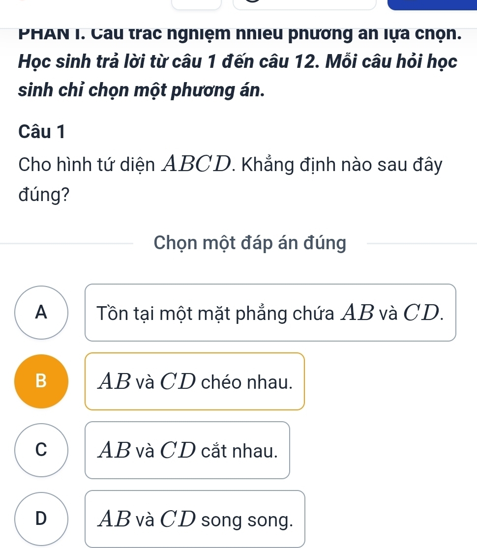 PHAN I. Cau trac ngniệm nhieu phương an lựa chọn.
Học sinh trả lời từ câu 1 đến câu 12. Mỗi câu hỏi học
sinh chỉ chọn một phương án.
Câu 1
Cho hình tứ diện ABCD. Khẳng định nào sau đây
đúng?
Chọn một đáp án đúng
A Tôn tại một mặt phẳng chứa AB và CD.
B AB và CD chéo nhau.
C AB và CD cắt nhau.
D AB và CD song song.