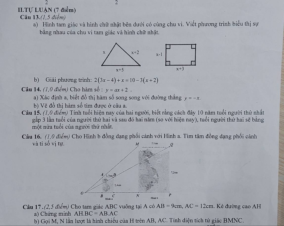 2
2
II.Tự LUẠN (7 điểm)
Câu 13.(1,5 điểm)
a) Hình tam giác và hình chữ nhật bên dưới có cùng chu vi. Viết phương trình biểu thị sự
bằng nhau của chu vi tam giác và hình chữ nhật.
 
b) Giải phương trình: 2(3x-4)+x=10-3(x+2)
Câu 14. (1,0 điểm) Cho hàm số : y=ax+2.
a) Xác định a, biết đồ thị hàm số song song với đường thẳng y=-x.
b) Vẽ đồ thị hàm số tìm được ở câu a.
Câu 15. (1,0 điểm) Tính tuổi hiện nay của hai người, biết rằng cách đây 10 năm tuổi người thứ nhất
gấp 3 lần tuổi của người thứ hai và sau đó hai năm (so với hiện nay), tuổi người thứ hai sẽ bằng
một nửa tuổi của người thứ nhất.
và tỉ số vị tự.
Câu 17 .(2,5 điểm) Cho tam giác ABC vuông tại A có AB=9cm,AC=12cm. Kẻ đường cao AH
a) Chứng minh AH. BC=AB.AC
b) Gọi M, N lần lượt là hình chiếu của H trên AB, AC. Tính diện tích tứ giác BMNC.