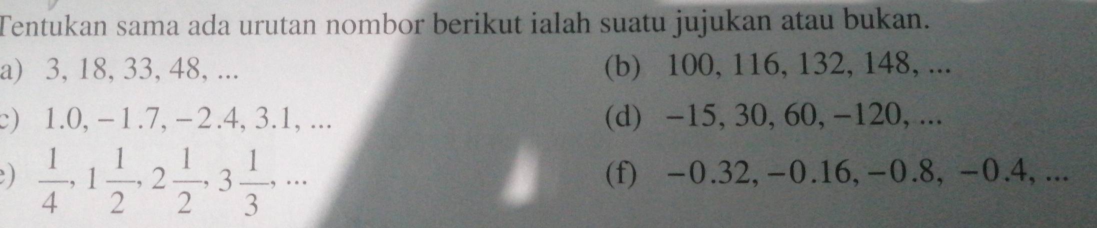 Tentukan sama ada urutan nombor berikut ialah suatu jujukan atau bukan. 
a) 3, 18, 33, 48, ... (b) 100, 116, 132, 148, ... 
c) 1.0, -1.7, -2.4, 3.1, ... (d) -15, 30, 60, -120, ... 
)  1/4 , 1 1/2 , 2 1/2 , 3 1/3 ,... 
(f) -0.32, -0.16, -0.8, -0.4, ...