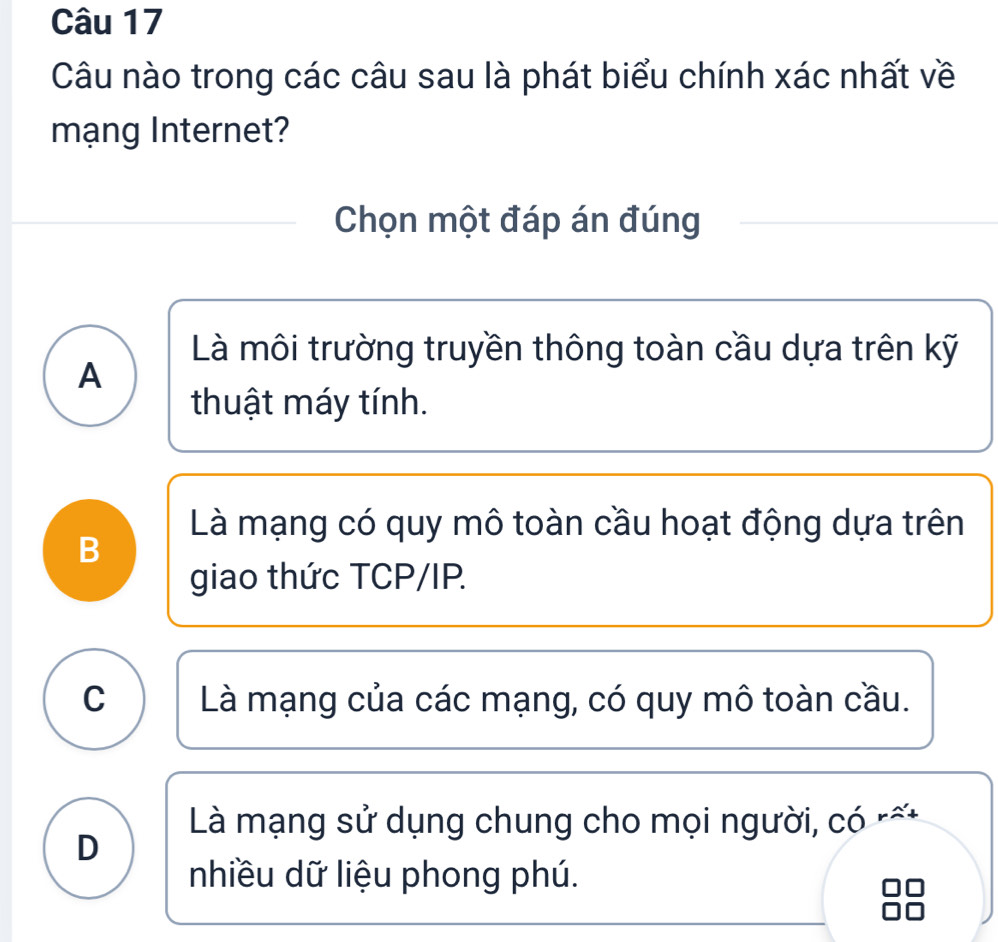 Câu nào trong các câu sau là phát biểu chính xác nhất về
mạng Internet?
Chọn một đáp án đúng
Là môi trường truyền thông toàn cầu dựa trên kỹ
A
thuật máy tính.
Là mạng có quy mô toàn cầu hoạt động dựa trên
B
giao thức TCP/IP.
C Là mạng của các mạng, có quy mô toàn cầu.
Là mạng sử dụng chung cho mọi người, có r
D
nhiều dữ liệu phong phú.