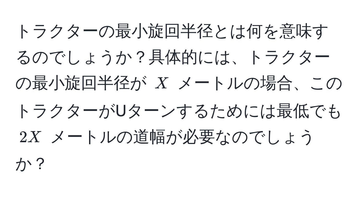 トラクターの最小旋回半径とは何を意味するのでしょうか？具体的には、トラクターの最小旋回半径が $X$ メートルの場合、このトラクターがUターンするためには最低でも $2X$ メートルの道幅が必要なのでしょうか？