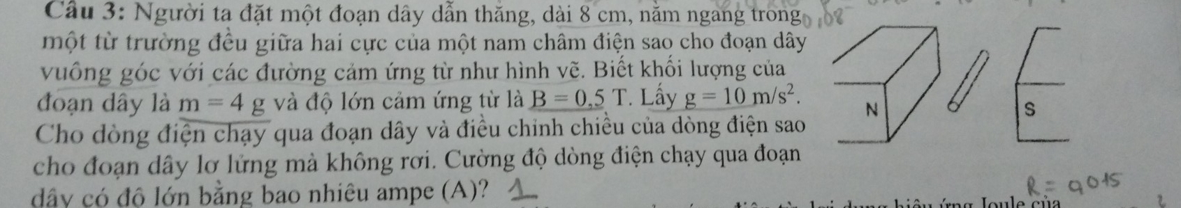 Cầu 3: Người ta đặt một đoạn dây dẫn thăng, dài 8 cm, nằm ngang trong 
một từ trường đều giữa hai cực của một nam châm điện sao cho đoạn dây 
vuống góc với các đường cảm ứng từ như hình vẽ. Biết khối lượng của 
đoạn dây là m=4 g và độ lớn cảm ứng từ là B=0.5T. Lấy g=10m/s^2. N 
s 
Cho dòng điện chạy qua đoạn dây và điều chính chiều của dòng điện sao 
cho đoạn dây lơ lửng mà không rơi. Cường độ dòng điện chạy qua đoạn
dây có độ lớn bằng bao nhiêu ampe (A)?